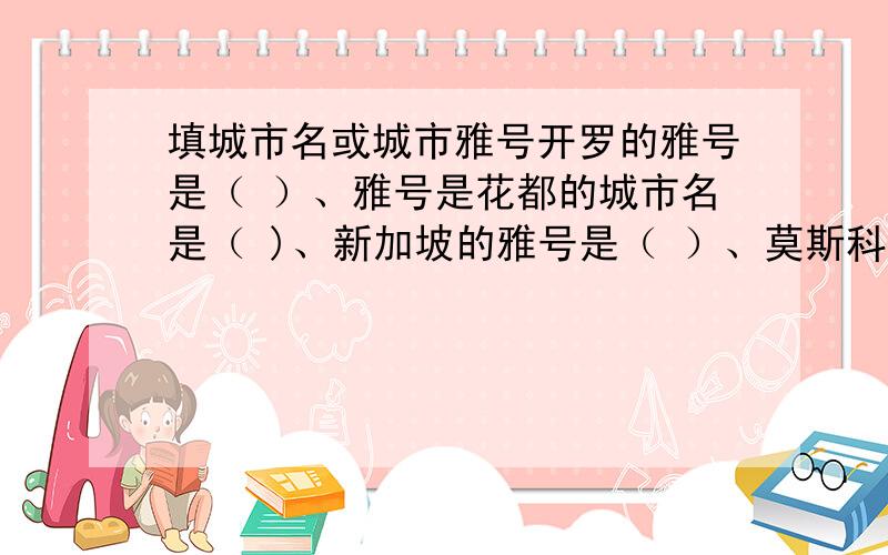 填城市名或城市雅号开罗的雅号是（ ）、雅号是花都的城市名是（ )、新加坡的雅号是（ ）、莫斯科的雅号是（ ）.