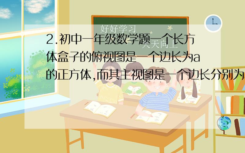 2.初中一年级数学题一个长方体盒子的俯视图是一个边长为a的正方体,而其主视图是一个边长分别为a和b的长方形.（1）试求出其表面积（用代数式表示）（2）如果a的长变为原来的2分之1,而b