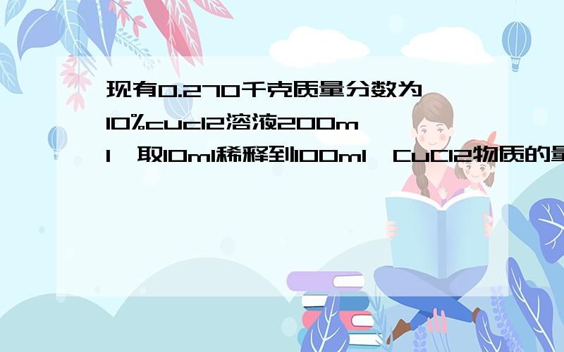 现有0.270千克质量分数为10%cucl2溶液200ml,取10ml稀释到100ml,CuCl2物质的量浓度为多少?