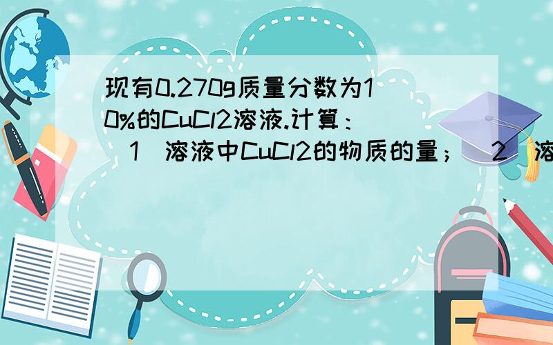 现有0.270g质量分数为10%的CuCl2溶液.计算：（1）溶液中CuCl2的物质的量；（2）溶液中铜离子和氯离子的n