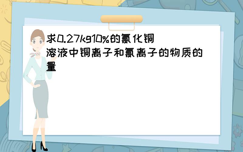 求0.27kg10%的氯化铜溶液中铜离子和氯离子的物质的量