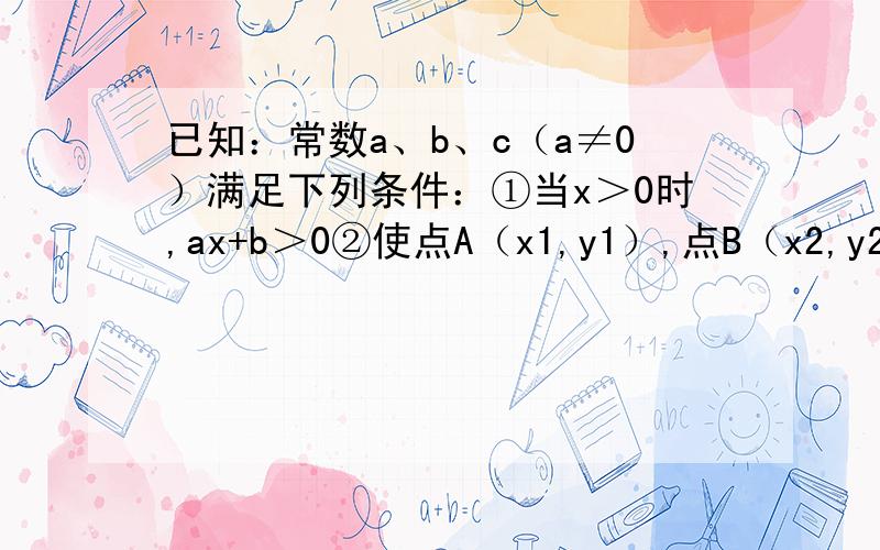 已知：常数a、b、c（a≠0）满足下列条件：①当x＞0时,ax+b＞0②使点A（x1,y1）,点B（x2,y2）（x1＞x2＞0）落在二次函数y=ax^2+bx+c的图象上.请结合条件①比较y1与y2的大小,并说明理由.