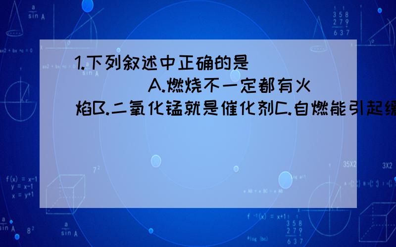 1.下列叙述中正确的是_______A.燃烧不一定都有火焰B.二氧化锰就是催化剂C.自燃能引起缓慢氧化D.有两种物质参加的反应一定是化合反应.2.16g某气体在氧气中完全燃烧,生成44g二氧化碳气体和36g