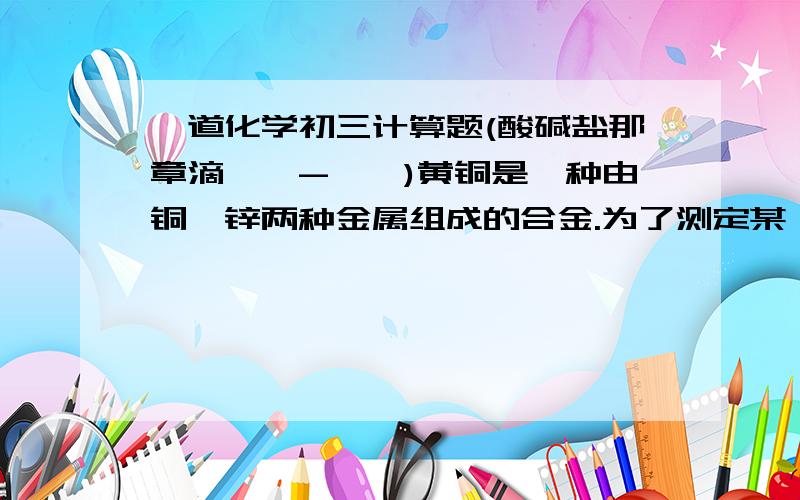 一道化学初三计算题(酸碱盐那章滴*^-^*)黄铜是一种由铜,锌两种金属组成的合金.为了测定某一黄铜的成分,取样品粉末16.5g,放入盛有足量稀H2SO4的烧杯中,使他们充分反应.反应前烧杯中稀H2SO4的