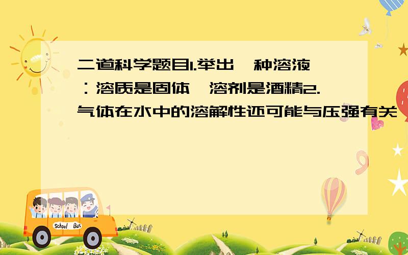 二道科学题目1.举出一种溶液：溶质是固体,溶剂是酒精2.气体在水中的溶解性还可能与压强有关,你是根据什么作出这一猜想的?请举例：