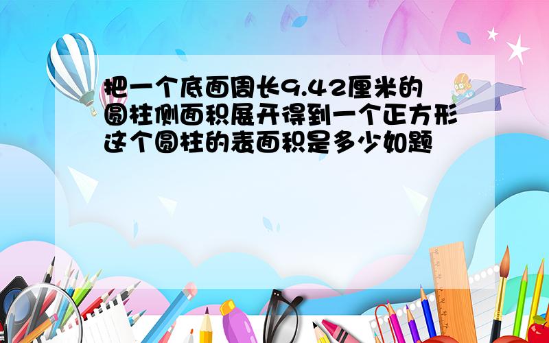 把一个底面周长9.42厘米的圆柱侧面积展开得到一个正方形这个圆柱的表面积是多少如题