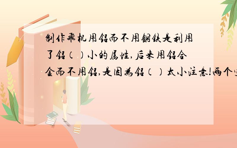 制作飞机用铝而不用钢铁是利用了铝（）小的属性,后来用铝合金而不用铝,是因为铝（）太小注意!两个空都是说铝的什么什么~