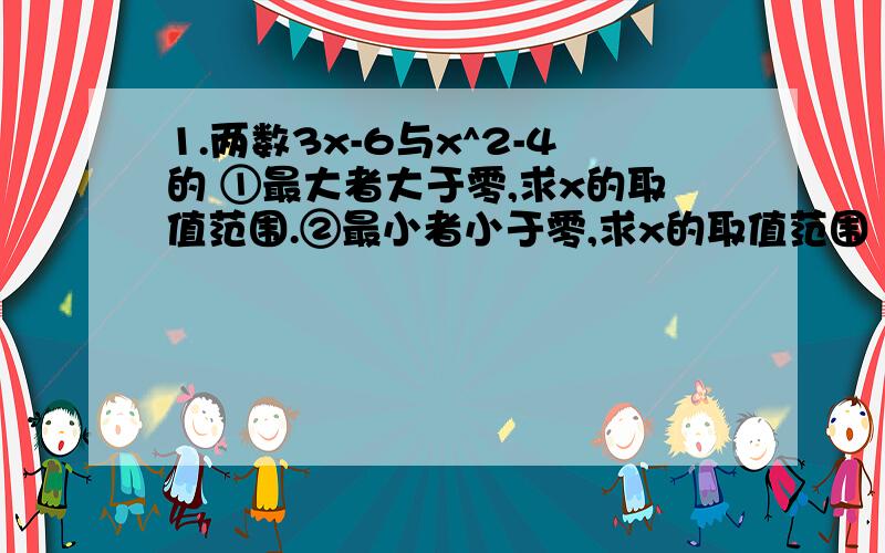 1.两数3x-6与x^2-4的 ①最大者大于零,求x的取值范围.②最小者小于零,求x的取值范围