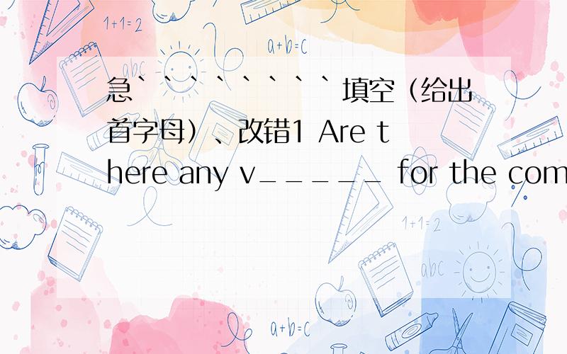 急````````填空（给出首字母）、改错1 Are there any v_____ for the competition?Please sign here on the paper.2 It is quite i_____ to finish the task within two weeks with so few workers.3 They searched t_____ the town for the lost child.4