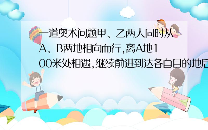 一道奥术问题甲、乙两人同时从A、B两地相向而行,离A地100米处相遇,继续前进到达各自目的地后立刻返回,在离B地120米处第二次相遇.A、B两地相距多少米?