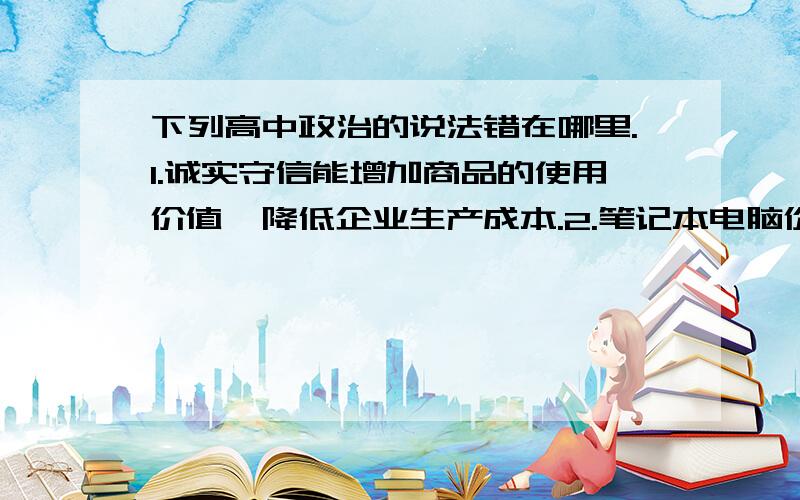 下列高中政治的说法错在哪里.1.诚实守信能增加商品的使用价值,降低企业生产成本.2.笔记本电脑价格普遍降低的根本原因是个别劳动生产率的提高提供了降价空间.3.民营经济最适应生产力的