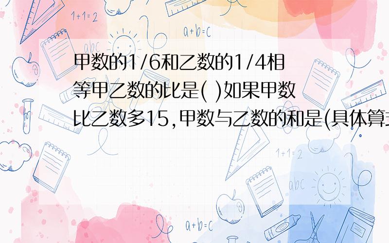 甲数的1/6和乙数的1/4相等甲乙数的比是( )如果甲数比乙数多15,甲数与乙数的和是(具体算式