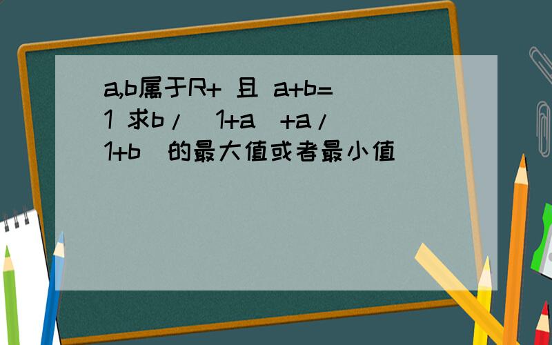 a,b属于R+ 且 a+b=1 求b/(1+a)+a/(1+b)的最大值或者最小值