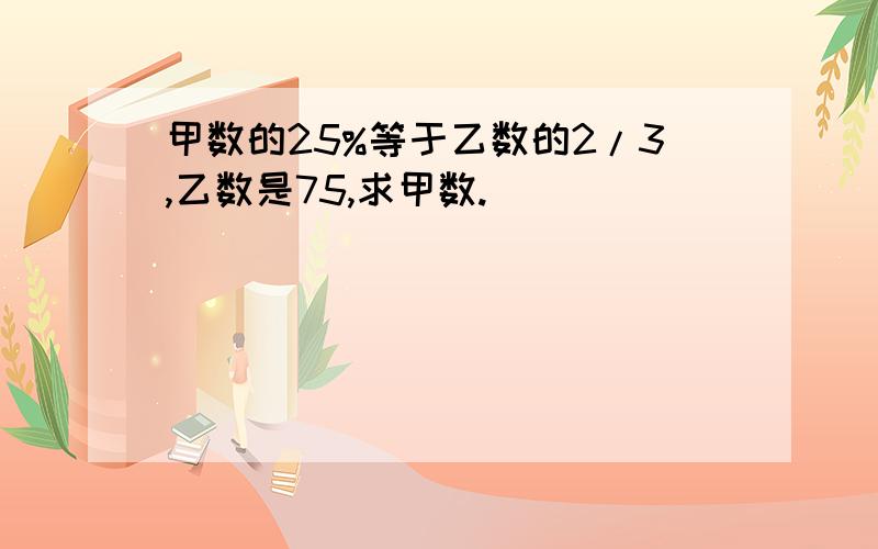 甲数的25%等于乙数的2/3,乙数是75,求甲数.