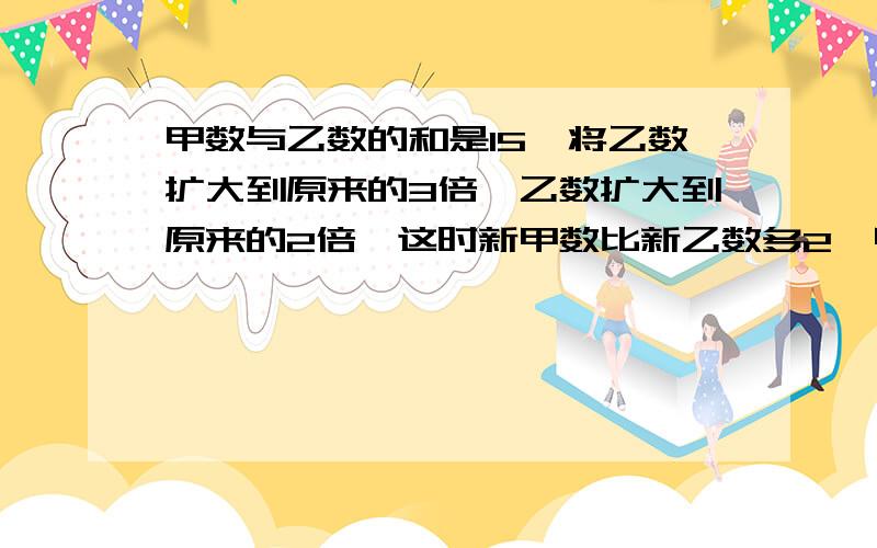 甲数与乙数的和是15,将乙数扩大到原来的3倍,乙数扩大到原来的2倍,这时新甲数比新乙数多2,甲、乙两数原来各