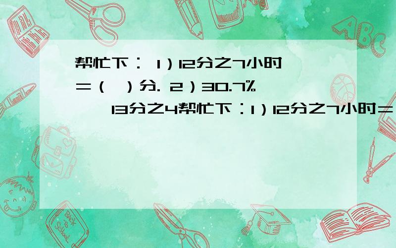 帮忙下： 1）12分之7小时＝（ ）分. 2）30.7% 、 13分之4帮忙下：1）12分之7小时＝（  ）分.2）30.7%    、   13分之4    、   0.30777…    、   0.31     、    3.07.从大到小排列：__________________________________