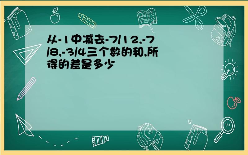 从-1中减去-7/12,-7/8,-3/4三个数的和,所得的差是多少