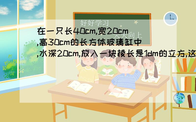 在一只长40cm,宽20cm,高30cm的长方体玻璃缸中,水深20cm,放入一块棱长是1dm的立方,这时水面离缸口多少cm