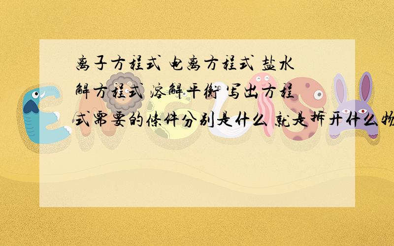 离子方程式 电离方程式 盐水解方程式 溶解平衡 写出方程式需要的条件分别是什么 就是拆开什么物质 留下什么物质 还有盐水解有什么重点要掌握的