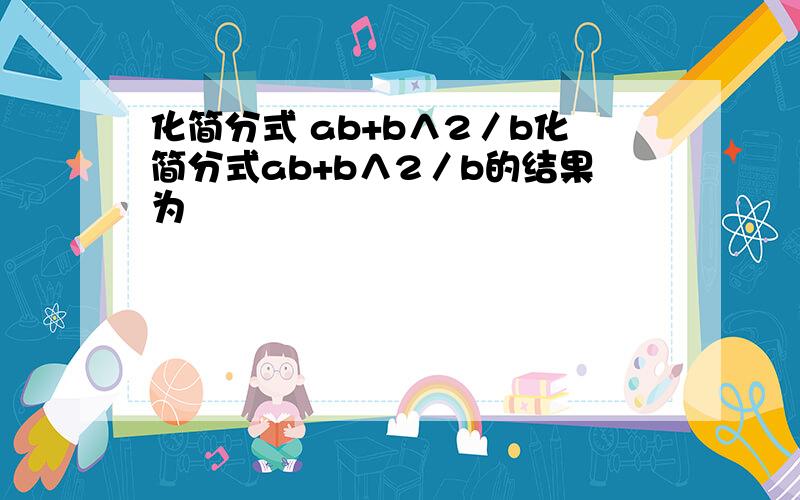 化简分式 ab+b∧2／b化简分式ab+b∧2／b的结果为