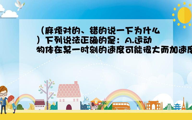 （麻烦对的、错的说一下为什么）下列说法正确的是：A.运动物体在某一时刻的速度可能很大而加速度可能为零B.运动物体在某一时刻的速度可能为零而加速度可能不为零C.在初速度为正、加