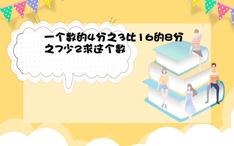 一个数的4分之3比16的8分之7少2求这个数