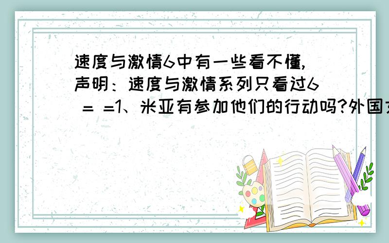 速度与激情6中有一些看不懂,声明：速度与激情系列只看过6 = =1、米亚有参加他们的行动吗?外国女人好难认2、那两个去改装车车库询问情况的两个女人是谁?3、在商场追杀莉蒂,最后莉蒂跑上