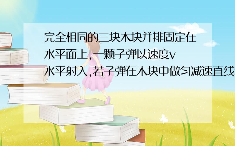 完全相同的三块木块并排固定在水平面上,一颗子弹以速度v 水平射入,若子弹在木块中做匀减速直线运动,且穿过第三块木块后速度恰好为零,则子弹依次射入每块木块时的速度之比和穿过每块