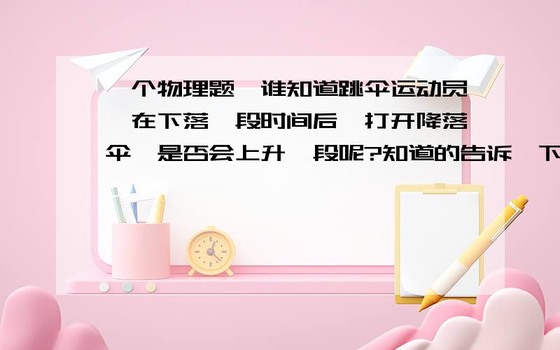 一个物理题,谁知道跳伞运动员,在下落一段时间后,打开降落伞,是否会上升一段呢?知道的告诉一下,谢谢