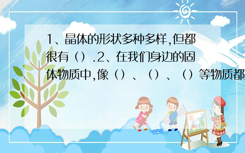 1、晶体的形状多种多样,但都很有（）.2、在我们身边的固体物质中,像（）、（）、（）等物质都是晶体.3、制作一个大晶体我所做的晶体是（）我制作的方法和步骤是（）我制作晶体的特征