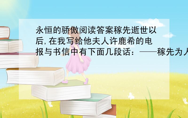 永恒的骄傲阅读答案稼先逝世以后,在我写给他夫人许鹿希的电报与书信中有下面几段话：——稼先为人忠诚纯正,是我最敬爱的挚友.他的无私的精神与巨大的贡献是你的也是我的永恒的骄傲.