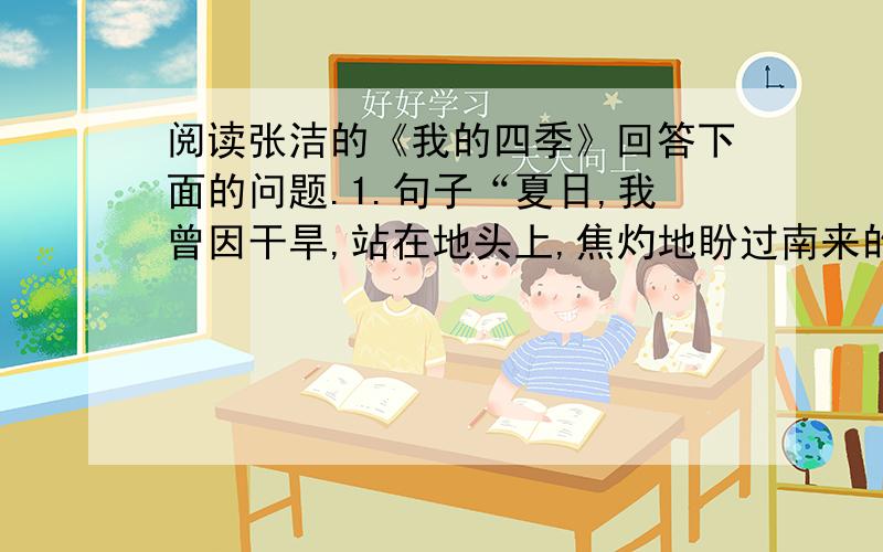 阅读张洁的《我的四季》回答下面的问题.1.句子“夏日,我曾因干旱,站在地头上,焦灼地盼过南来的风,吹来载着雨滴的云”中加点词“干旱”喻义什么?请结合文意理解,并简要归纳概括.2.面对