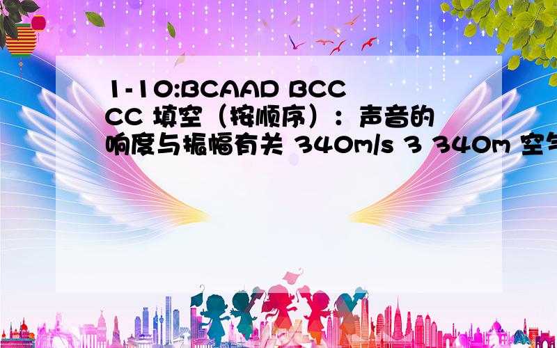 1-10:BCAAD BCCCC 填空（按顺序）：声音的响度与振幅有关 340m/s 3 340m 空气可以传声 丙 音调 音色 方向性强 300 知了 粉笔 AC BD 此处是65赫兹 增大（二）1-13：BACBD BBCD BCBD 填空：声音由振动产生 振