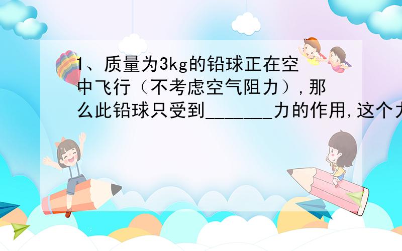 1、质量为3kg的铅球正在空中飞行（不考虑空气阻力）,那么此铅球只受到_______力的作用,这个力的大小为_______N,作用点在________,施力物体是________.2、用50N的水平推力推箱子,箱子没动,箱子受到