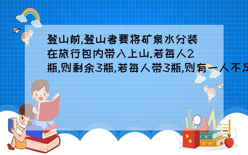 登山前,登山者要将矿泉水分装在旅行包内带入上山.若每人2瓶,则剩余3瓶,若每人带3瓶,则有一人不足2瓶登山人数及矿泉水是多少?