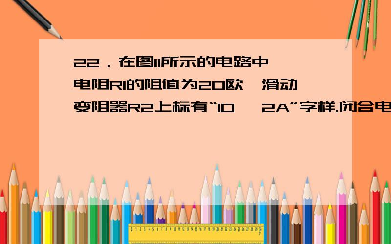 22．在图11所示的电路中,电阻R1的阻值为20欧,滑动变阻器R2上标有“10 2A”字样.闭合电键S,电流表A的示数为0.9安.① 若电源电压为6伏,求通过电阻R1的电流I1和变阻器R2消耗的电功率P2.② 若