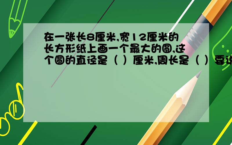 在一张长8厘米,宽12厘米的长方形纸上画一个最大的圆,这个圆的直径是（ ）厘米,周长是（ ）要说清楚公式为什么这样写好的追加50分