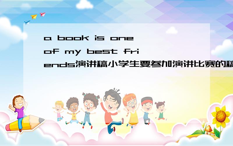 a book is one of my best friends演讲稿小学生要参加演讲比赛的稿子,字数150-200字,4-5年级水平即可.请以标题题目写一篇.