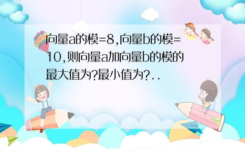 向量a的模=8,向量b的模=10,则向量a加向量b的模的最大值为?最小值为?..