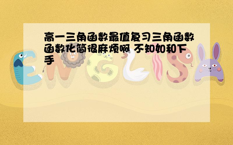 高一三角函数最值复习三角函数函数化简很麻烦啊 不知如和下手