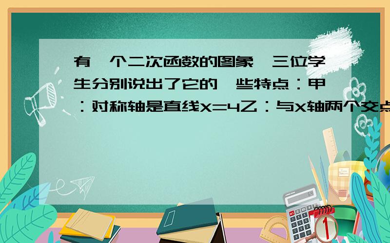 有一个二次函数的图象,三位学生分别说出了它的一些特点：甲：对称轴是直线X=4乙：与X轴两个交点的横坐标都是整数丙:与Y轴交点的纵坐标也是整数,且以这三个交点为顶点的三角形面积为3