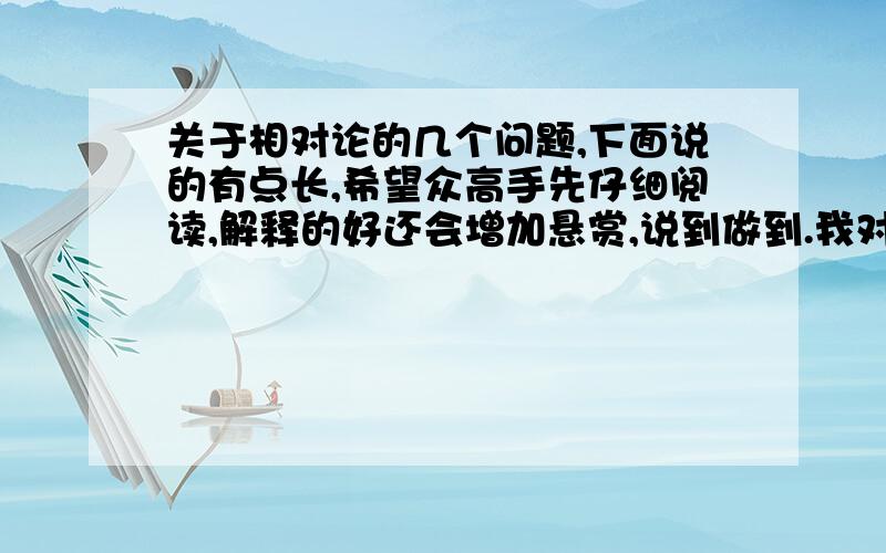 关于相对论的几个问题,下面说的有点长,希望众高手先仔细阅读,解释的好还会增加悬赏,说到做到.我对相对论没有系统的研究,只是通过一些科普性的书籍等了解到一些零散的介绍.以前也装13