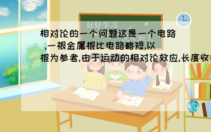 相对论的一个问题这是一个电路 ,一根金属棍比电路略短,以棍为参考,由于运动的相对论效应,长度收缩,灯会亮,但以电路为参考,灯不亮,问灯到底亮不亮?