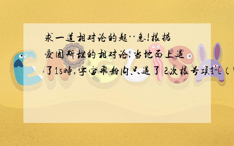 求一道相对论的题··急!根据爱因斯坦的相对论,当地面上过了1s时,宇宙飞船内只过了 2次根号项1-[（V/c)的平方]s,公式中的v指光速（3.0乘以10的5次方 km/s),v是宇宙飞船的速度 .假设有一对亲兄