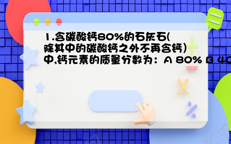 1.含碳酸钙80%的石灰石(除其中的碳酸钙之外不再含钙）中,钙元素的质量分数为：A 80% B 40% C 32% D 50%2.硫酸亚铁可用于治疗缺铁性贫血.某贫血患者每天需补充1.40g铁元素,则他服用的药物中含硫