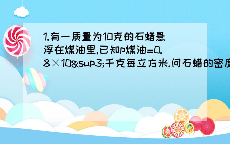 1.有一质量为10克的石蜡悬浮在煤油里,已知p煤油=0.8×10³千克每立方米.问石蜡的密度为多少?石蜡受到的浮力为大大?2.某物质放在装满煤油的溢水杯里后,测的边上的容器里的煤油的体积为10