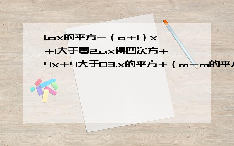 1.ax的平方－（a＋1）x＋1大于零2.ax得四次方＋4x＋4大于03.x的平方＋（m－m的平方）x－m的三次方大于零4.不等式（m的平方－2m－3）x的平方－（m－3）x－1小于o的解集为R求M的取值范围5.不等式