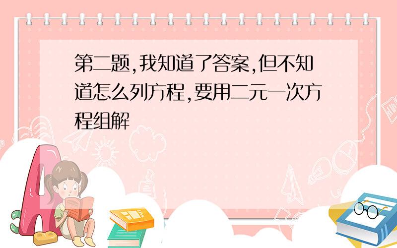 第二题,我知道了答案,但不知道怎么列方程,要用二元一次方程组解