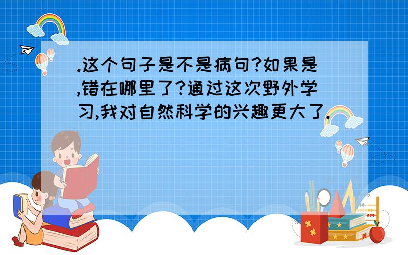 .这个句子是不是病句?如果是,错在哪里了?通过这次野外学习,我对自然科学的兴趣更大了.