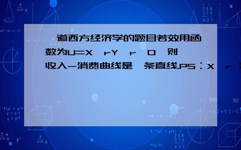 一道西方经济学的题目若效用函数为U=X^rY,r〉0,则收入-消费曲线是一条直线.PS：X^r 为X的r 次方 小妹实在是没搞明白,